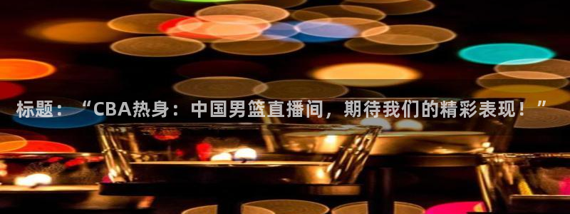 飞速无插件体育直播：标题：“CBA热身：中国男篮直播间，期待我们的精彩表现！”