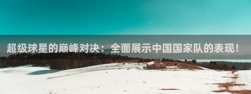 飞速直播：超级球星的巅峰对决：全面展示中国国家队的表现！